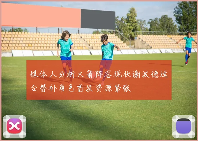 媒体人分析火箭阵容现状谢泼德适合替补角色首发资源紧张