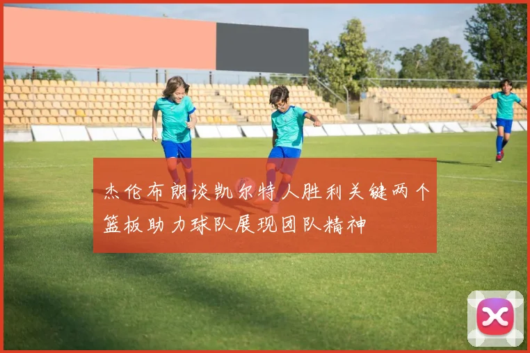 杰伦布朗谈凯尔特人胜利关键两个篮板助力球队展现团队精神
