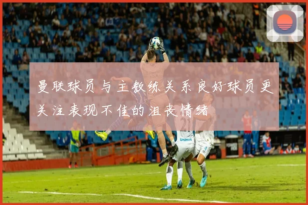 曼联球员与主教练关系良好球员更关注表现不佳的沮丧情绪