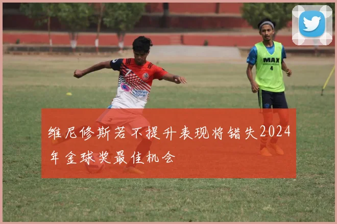 维尼修斯若不提升表现将错失2024年金球奖最佳机会