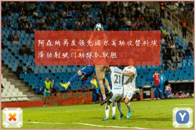 阿森纳再度领先诺尔高助攻替补埃泽劲射破门助球队取胜