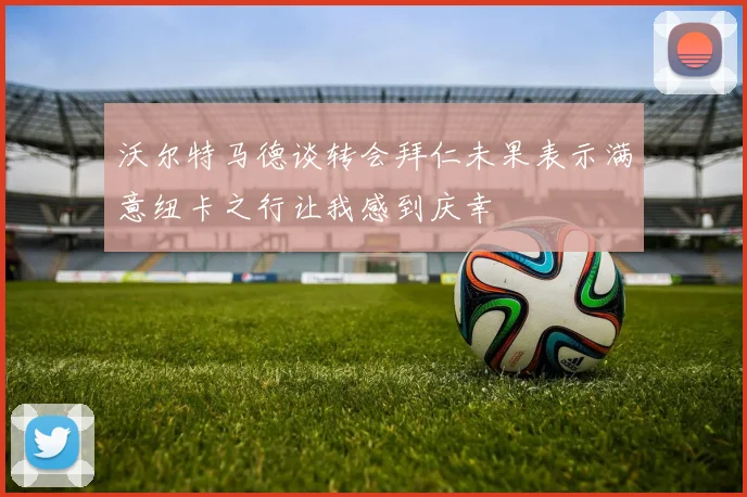 沃尔特马德谈转会拜仁未果表示满意纽卡之行让我感到庆幸