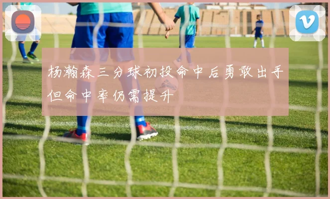 杨瀚森三分球初投命中后勇敢出手但命中率仍需提升