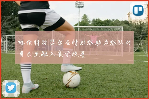 略伦特称瑟尔洛特进球助力球队对鲁杰里融入表示欣喜
