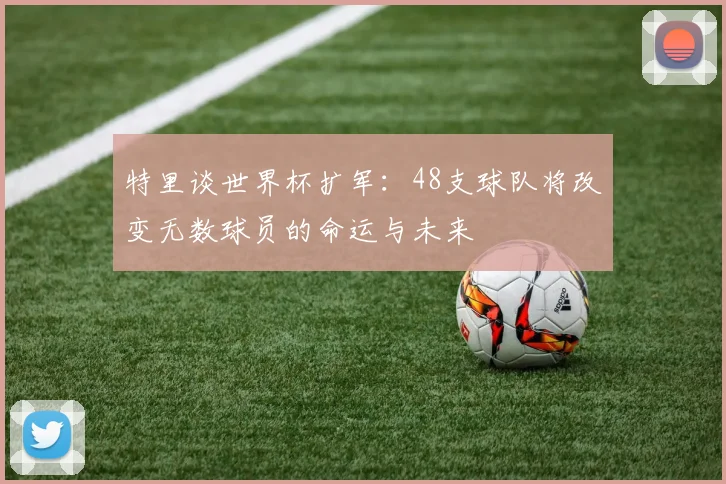 特里谈世界杯扩军：48支球队将改变无数球员的命运与未来