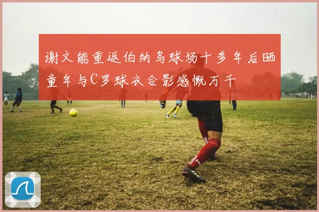 谢文能重返伯纳乌球场十多年后晒童年与C罗球衣合影感慨万千