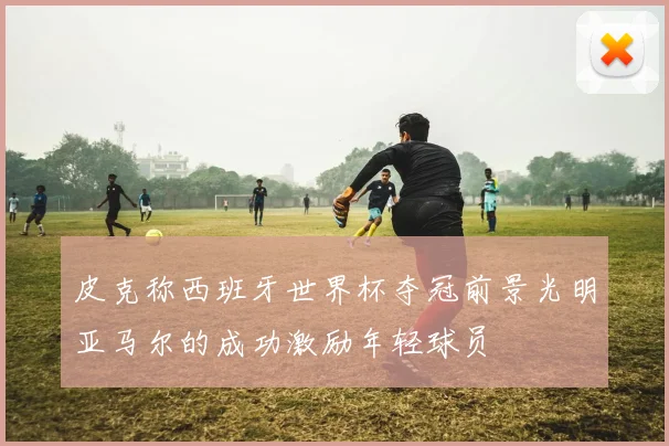 皮克称西班牙世界杯夺冠前景光明亚马尔的成功激励年轻球员