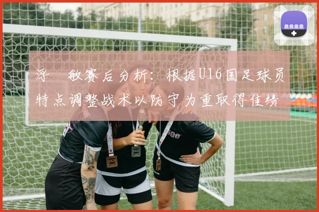 浮嶋敏赛后分析：根据U16国足球员特点调整战术以防守为重取得佳绩