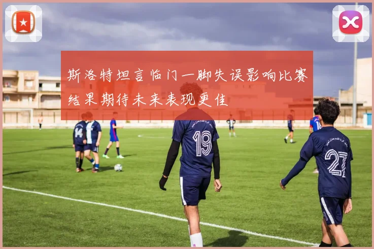 斯洛特坦言临门一脚失误影响比赛结果期待未来表现更佳