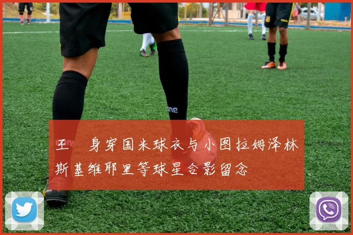 王濛身穿国米球衣与小图拉姆泽林斯基维耶里等球星合影留念