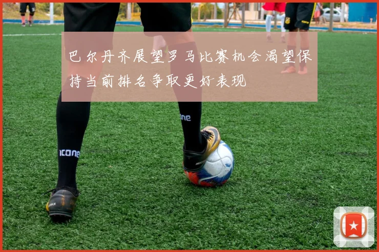 巴尔丹齐展望罗马比赛机会渴望保持当前排名争取更好表现
