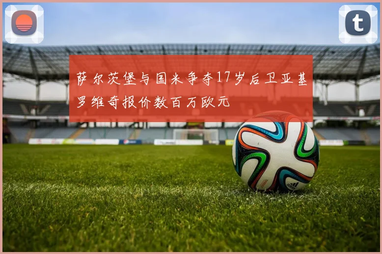 萨尔茨堡与国米争夺17岁后卫亚基罗维奇报价数百万欧元
