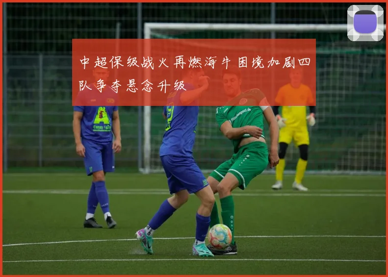 中超保级战火再燃海牛困境加剧四队争夺悬念升级