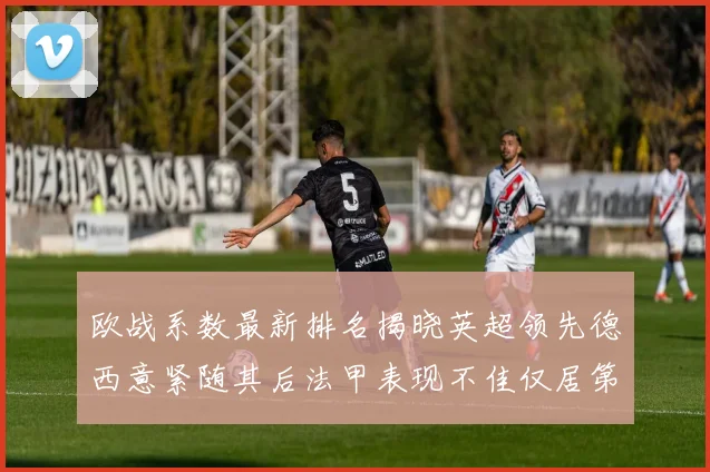欧战系数最新排名揭晓英超领先德西意紧随其后法甲表现不佳仅居第八