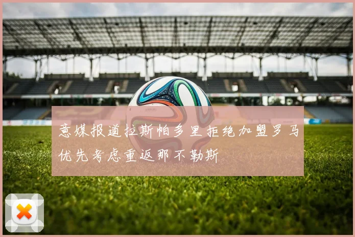 意媒报道拉斯帕多里拒绝加盟罗马优先考虑重返那不勒斯