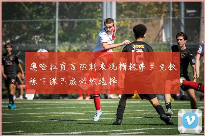 奥哈拉直言热刺表现糟糕弗兰克教练下课已成必然选择